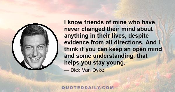 I know friends of mine who have never changed their mind about anything in their lives, despite evidence from all directions. And I think if you can keep an open mind and some understanding, that helps you stay young.