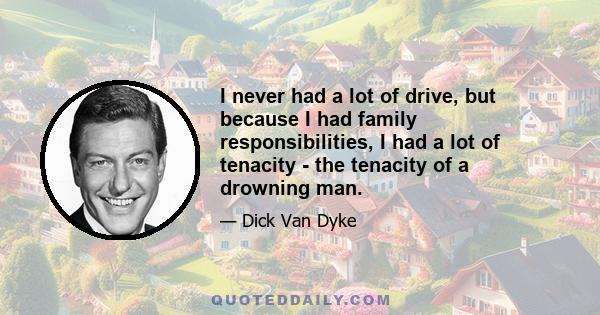 I never had a lot of drive, but because I had family responsibilities, I had a lot of tenacity - the tenacity of a drowning man.