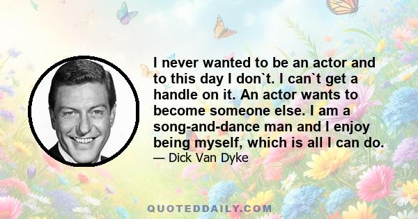 I never wanted to be an actor and to this day I don`t. I can`t get a handle on it. An actor wants to become someone else. I am a song-and-dance man and I enjoy being myself, which is all I can do.