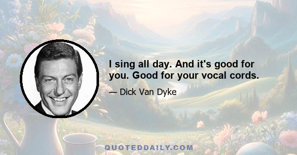 I sing all day. And it's good for you. Good for your vocal cords.