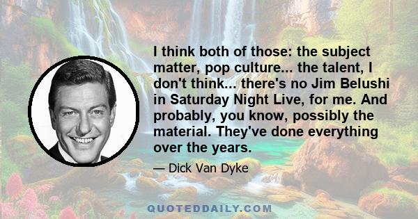 I think both of those: the subject matter, pop culture... the talent, I don't think... there's no Jim Belushi in Saturday Night Live, for me. And probably, you know, possibly the material. They've done everything over