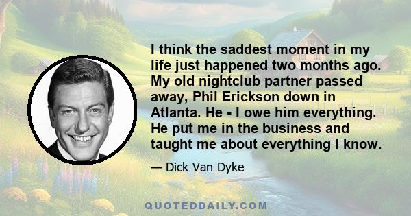 I think the saddest moment in my life just happened two months ago. My old nightclub partner passed away, Phil Erickson down in Atlanta. He - I owe him everything. He put me in the business and taught me about