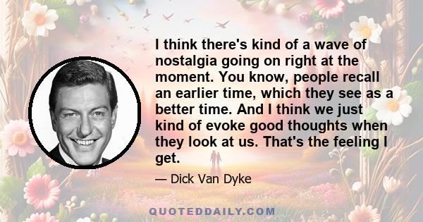 I think there's kind of a wave of nostalgia going on right at the moment. You know, people recall an earlier time, which they see as a better time. And I think we just kind of evoke good thoughts when they look at us.