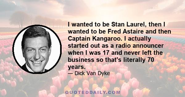 I wanted to be Stan Laurel, then I wanted to be Fred Astaire and then Captain Kangaroo. I actually started out as a radio announcer when I was 17 and never left the business so that's literally 70 years.