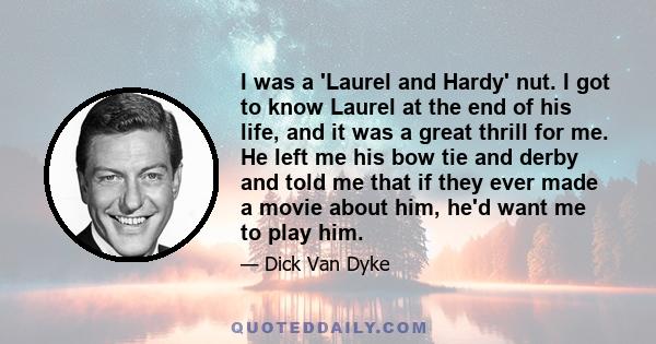 I was a 'Laurel and Hardy' nut. I got to know Laurel at the end of his life, and it was a great thrill for me. He left me his bow tie and derby and told me that if they ever made a movie about him, he'd want me to play