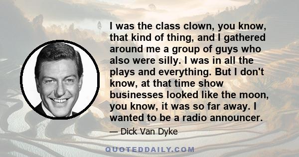 I was the class clown, you know, that kind of thing, and I gathered around me a group of guys who also were silly. I was in all the plays and everything. But I don't know, at that time show businesses looked like the