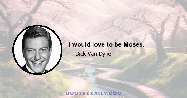 I would love to be Moses.