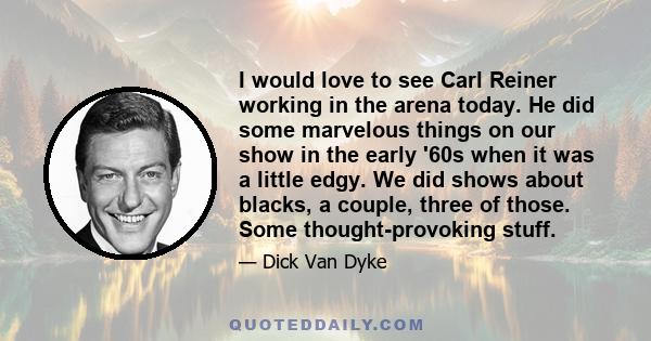 I would love to see Carl Reiner working in the arena today. He did some marvelous things on our show in the early '60s when it was a little edgy. We did shows about blacks, a couple, three of those. Some