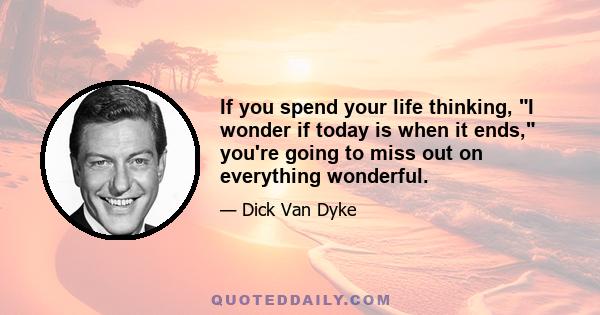 If you spend your life thinking, I wonder if today is when it ends, you're going to miss out on everything wonderful.