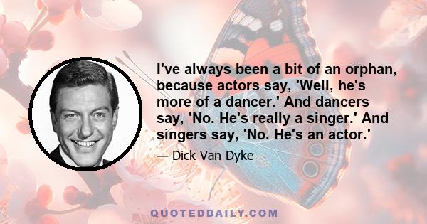 I've always been a bit of an orphan, because actors say, 'Well, he's more of a dancer.' And dancers say, 'No. He's really a singer.' And singers say, 'No. He's an actor.'