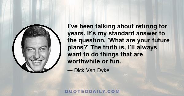 I've been talking about retiring for years. It's my standard answer to the question, 'What are your future plans?' The truth is, I'll always want to do things that are worthwhile or fun.