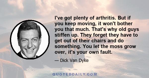 I've got plenty of arthritis. But if you keep moving, it won't bother you that much. That's why old guys stiffen up. They forget they have to get out of their chairs and do something. You let the moss grow over, it's