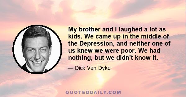 My brother and I laughed a lot as kids. We came up in the middle of the Depression, and neither one of us knew we were poor. We had nothing, but we didn't know it.