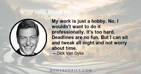 My work is just a hobby. No, I wouldn't want to do it professionally. It's too hard. Deadlines are no fun. But I can sit and tweak all night and not worry about time.