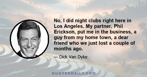 No, I did night clubs right here in Los Angeles. My partner, Phil Erickson, put me in the business, a guy from my home town, a dear friend who we just lost a couple of months ago.