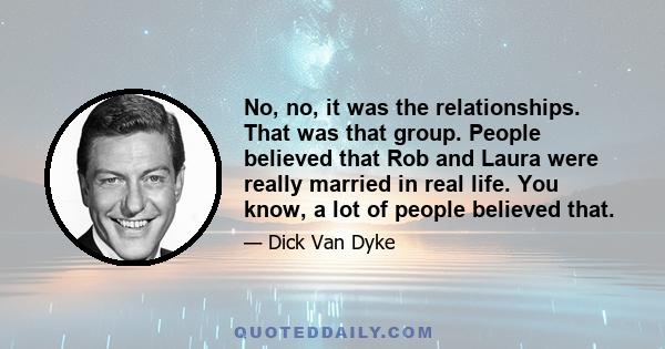 No, no, it was the relationships. That was that group. People believed that Rob and Laura were really married in real life. You know, a lot of people believed that.