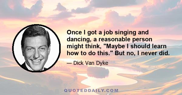 Once I got a job singing and dancing, a reasonable person might think, Maybe I should learn how to do this. But no, I never did.