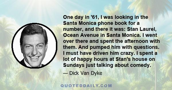 One day in '61, I was looking in the Santa Monica phone book for a number, and there it was: Stan Laurel, Ocean Avenue in Santa Monica. I went over there and spent the afternoon with them. And pumped him with questions. 