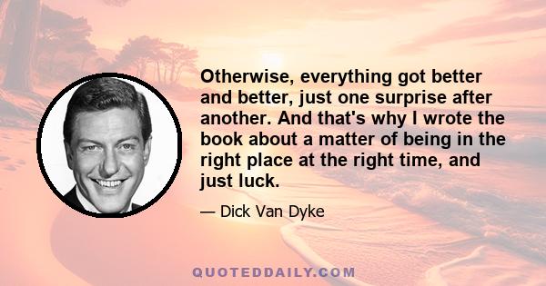 Otherwise, everything got better and better, just one surprise after another. And that's why I wrote the book about a matter of being in the right place at the right time, and just luck.