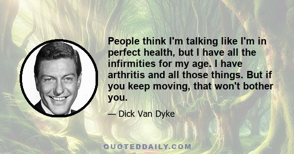 People think I'm talking like I'm in perfect health, but I have all the infirmities for my age. I have arthritis and all those things. But if you keep moving, that won't bother you.