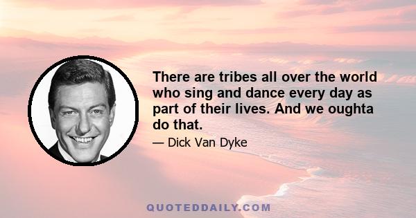 There are tribes all over the world who sing and dance every day as part of their lives. And we oughta do that.