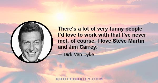 There's a lot of very funny people I'd love to work with that I've never met, of course. I love Steve Martin and Jim Carrey.