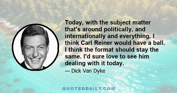 Today, with the subject matter that's around politically, and internationally and everything, I think Carl Reiner would have a ball. I think the format should stay the same. I'd sure love to see him dealing with it