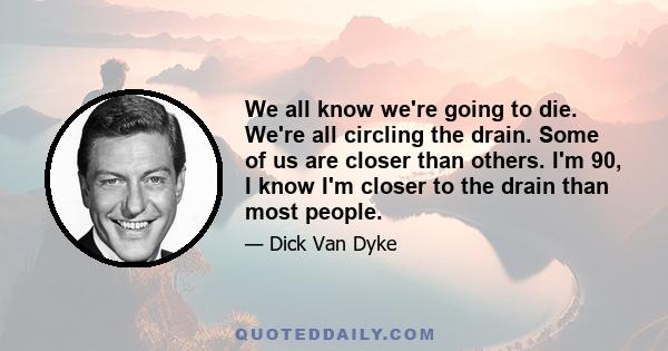 We all know we're going to die. We're all circling the drain. Some of us are closer than others. I'm 90, I know I'm closer to the drain than most people.