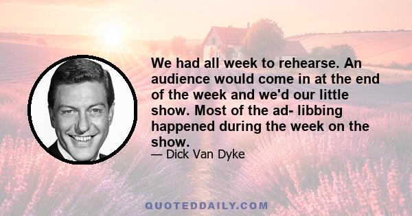 We had all week to rehearse. An audience would come in at the end of the week and we'd our little show. Most of the ad- libbing happened during the week on the show.