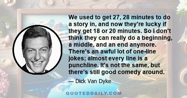 We used to get 27, 28 minutes to do a story in, and now they're lucky if they get 18 or 20 minutes. So I don't think they can really do a beginning, a middle, and an end anymore. There's an awful lot of one-line jokes;