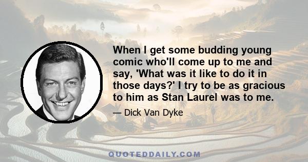 When I get some budding young comic who'll come up to me and say, 'What was it like to do it in those days?' I try to be as gracious to him as Stan Laurel was to me.