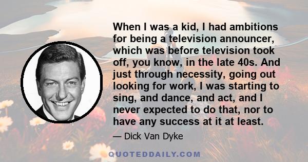 When I was a kid, I had ambitions for being a television announcer, which was before television took off, you know, in the late 40s. And just through necessity, going out looking for work, I was starting to sing, and