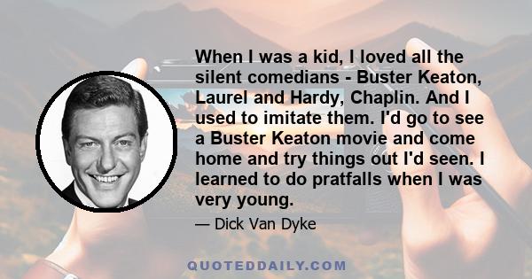 When I was a kid, I loved all the silent comedians - Buster Keaton, Laurel and Hardy, Chaplin. And I used to imitate them. I'd go to see a Buster Keaton movie and come home and try things out I'd seen. I learned to do