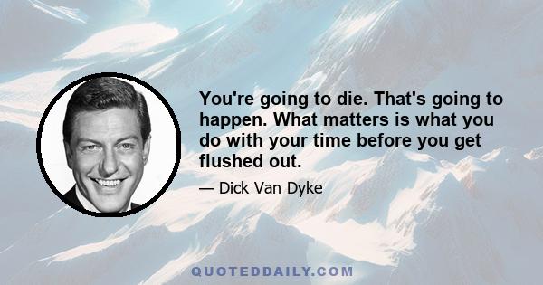 You're going to die. That's going to happen. What matters is what you do with your time before you get flushed out.