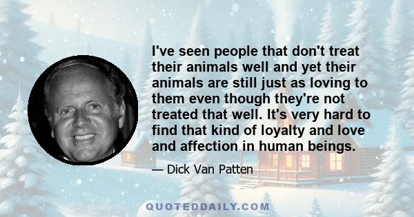 I've seen people that don't treat their animals well and yet their animals are still just as loving to them even though they're not treated that well. It's very hard to find that kind of loyalty and love and affection