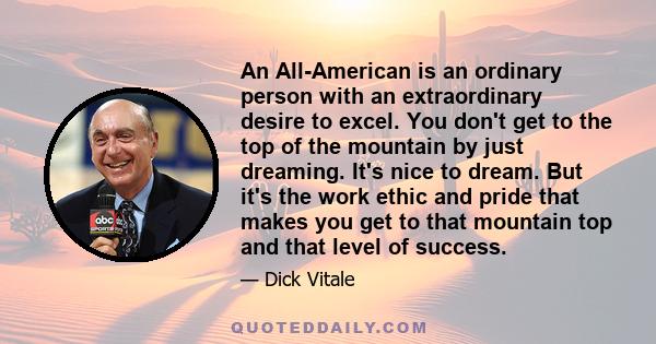 An All-American is an ordinary person with an extraordinary desire to excel. You don't get to the top of the mountain by just dreaming. It's nice to dream. But it's the work ethic and pride that makes you get to that