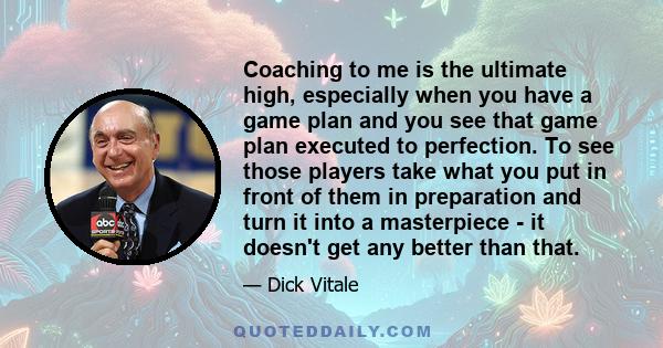 Coaching to me is the ultimate high, especially when you have a game plan and you see that game plan executed to perfection. To see those players take what you put in front of them in preparation and turn it into a