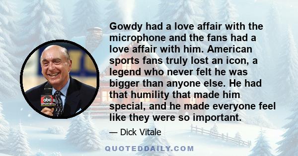 Gowdy had a love affair with the microphone and the fans had a love affair with him. American sports fans truly lost an icon, a legend who never felt he was bigger than anyone else. He had that humility that made him