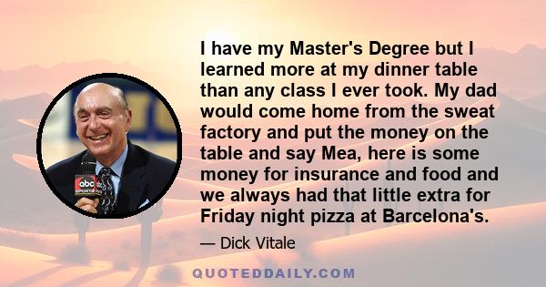 I have my Master's Degree but I learned more at my dinner table than any class I ever took. My dad would come home from the sweat factory and put the money on the table and say Mea, here is some money for insurance and