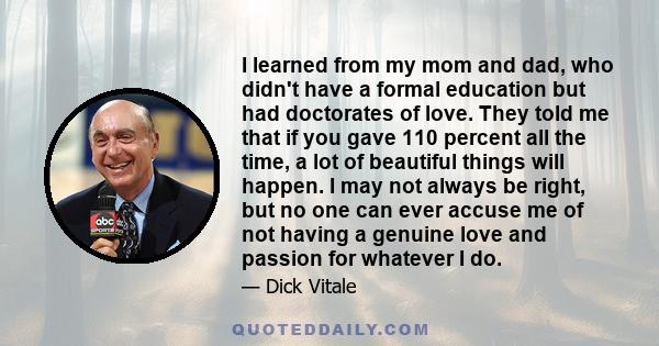 I learned from my mom and dad, who didn't have a formal education but had doctorates of love. They told me that if you gave 110 percent all the time, a lot of beautiful things will happen. I may not always be right, but 