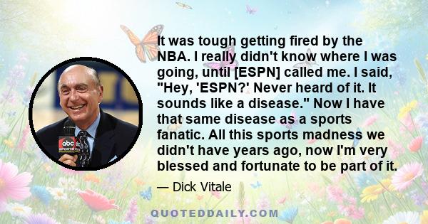 It was tough getting fired by the NBA. I really didn't know where I was going, until [ESPN] called me. I said, Hey, 'ESPN?' Never heard of it. It sounds like a disease. Now I have that same disease as a sports fanatic.