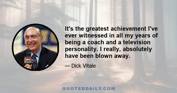 It's the greatest achievement I've ever witnessed in all my years of being a coach and a television personality. I really, absolutely have been blown away.