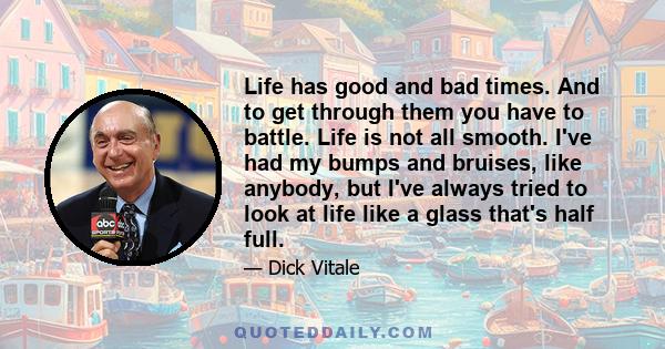 Life has good and bad times. And to get through them you have to battle. Life is not all smooth. I've had my bumps and bruises, like anybody, but I've always tried to look at life like a glass that's half full.