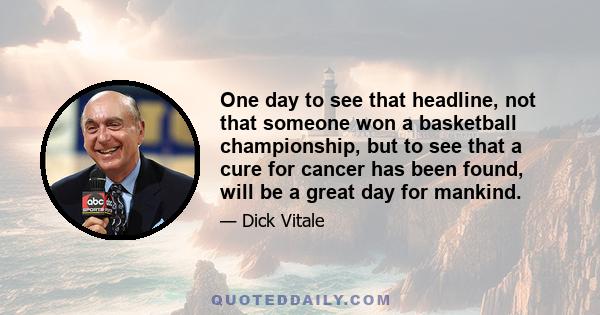 One day to see that headline, not that someone won a basketball championship, but to see that a cure for cancer has been found, will be a great day for mankind.