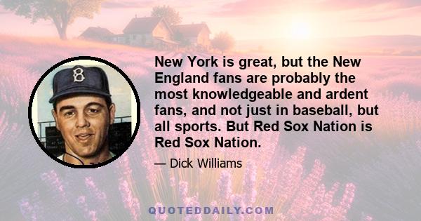 New York is great, but the New England fans are probably the most knowledgeable and ardent fans, and not just in baseball, but all sports. But Red Sox Nation is Red Sox Nation.