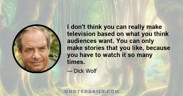 I don't think you can really make television based on what you think audiences want. You can only make stories that you like, because you have to watch it so many times.