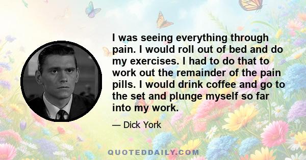 I was seeing everything through pain. I would roll out of bed and do my exercises. I had to do that to work out the remainder of the pain pills. I would drink coffee and go to the set and plunge myself so far into my