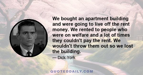 We bought an apartment building and were going to live off the rent money. We rented to people who were on welfare and a lot of times they couldn't pay the rent. We wouldn't throw them out so we lost the building.