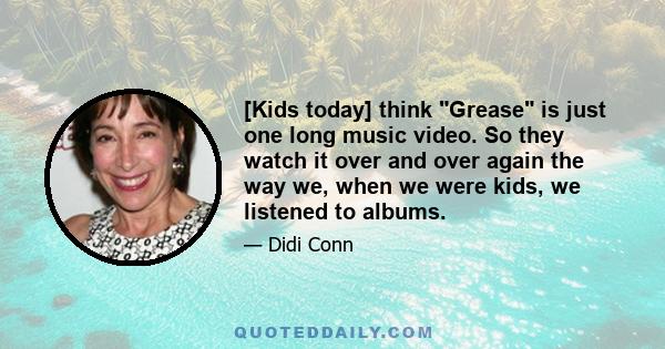 [Kids today] think Grease is just one long music video. So they watch it over and over again the way we, when we were kids, we listened to albums.