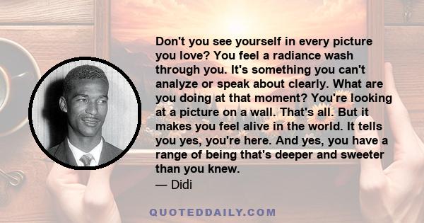 Don't you see yourself in every picture you love? You feel a radiance wash through you. It's something you can't analyze or speak about clearly. What are you doing at that moment? You're looking at a picture on a wall.